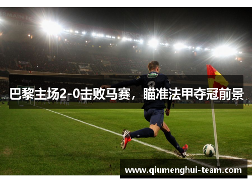 巴黎主场2-0击败马赛，瞄准法甲夺冠前景